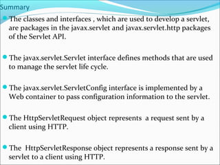 Summary
The classes and interfaces , which are used to develop a servlet,
are packages in the javax.servlet and javax.servlet.http packages
of the Servlet API.
The javax.servlet.Servlet interface defines methods that are used
to manage the servlet life cycle.
The javax.servlet.ServletConfig interface is implemented by a
Web container to pass configuration information to the servlet.
The HttpServletRequest object represents a request sent by a
client using HTTP.
The HttpServletResponse object represents a response sent by a
servlet to a client using HTTP.
 