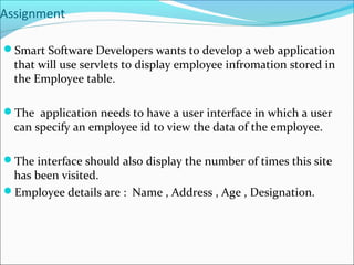 Assignment
Smart Software Developers wants to develop a web application
that will use servlets to display employee infromation stored in
the Employee table.
The application needs to have a user interface in which a user
can specify an employee id to view the data of the employee.
The interface should also display the number of times this site
has been visited.
Employee details are : Name , Address , Age , Designation.
 