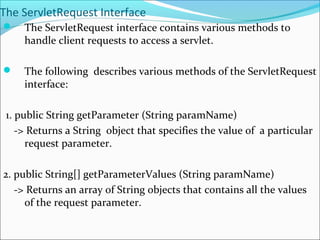 The ServletRequest Interface
 The ServletRequest interface contains various methods to
handle client requests to access a servlet.
 The following describes various methods of the ServletRequest
interface:
1. public String getParameter (String paramName)
-> Returns a String object that specifies the value of a particular
request parameter.
2. public String[] getParameterValues (String paramName)
-> Returns an array of String objects that contains all the values
of the request parameter.
 