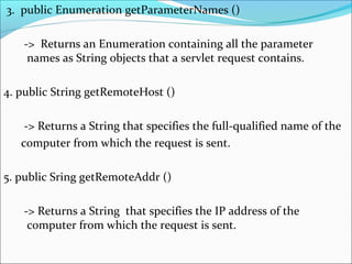 3. public Enumeration getParameterNames ()
-> Returns an Enumeration containing all the parameter
names as String objects that a servlet request contains.
4. public String getRemoteHost ()
-> Returns a String that specifies the full-qualified name of the
computer from which the request is sent.
5. public Sring getRemoteAddr ()
-> Returns a String that specifies the IP address of the
computer from which the request is sent.
 