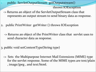 1. public ServletOutputStream getOutputstream()
throws IOException
-> Returns an object of the ServletOutputStream class that
represents an output stream to send binary data as response.
2. public PrintWriter getWriter () throws IOException
-> Returns an object of the PrintWriter class that servlet uses to
send character data as response.
3. public void setContentType(String type)
-> Sets the Multipurpose Internet Mail Extensions (MIME) type
for the servlet response. Some of the MIME types are text/plain
, image/jpeg , and text/html.
 