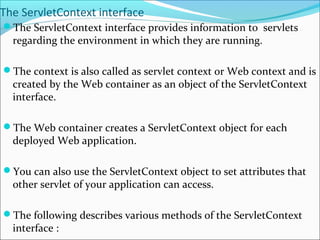 The ServletContext interface
The ServletContext interface provides information to servlets
regarding the environment in which they are running.
The context is also called as servlet context or Web context and is
created by the Web container as an object of the ServletContext
interface.
The Web container creates a ServletContext object for each
deployed Web application.
You can also use the ServletContext object to set attributes that
other servlet of your application can access.
The following describes various methods of the ServletContext
interface :
 