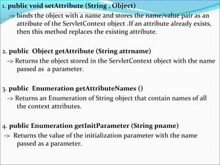 1. public void setAttribute (String , Object)
-> binds the object with a name and stores the name/value pair as an
attribute of the ServletContext object .If an attribute already exists,
then this method replaces the existing attribute.
2. public Object getAttribute (String attrname)
-> Returns the object stored in the ServletContext object with the name
passed as a parameter.
3. public Enumeration getAttributeNames ()
-> Returns an Enumeration of String object that contain names of all
the context attributes.
4. public Enumeration getInitParameter (String pname)
-> Returns the value of the initialization parameter with the name
passed as a parameter.
 