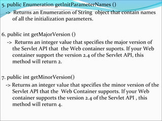 5. public Enumeration getInitParameterNames ()
-> Returns an Enumeration of String object that contain names
of all the initialization parameters.
6. public int getMajorVersion ()
-> Returns an integer value that specifies the major version of
the Servlet API that the Web container suports. If your Web
container support the version 2.4 of the Servlet API, this
method will return 2.
7. public int getMinorVersion()
-> Returns an integer value that specifies the minor version of the
Servlet API that the Web Container supports. If your Web
container supports the version 2.4 of the Servlet API , this
method will return 4.
 