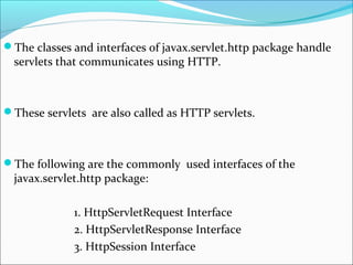 The classes and interfaces of javax.servlet.http package handle
servlets that communicates using HTTP.
These servlets are also called as HTTP servlets.
The following are the commonly used interfaces of the
javax.servlet.http package:
1. HttpServletRequest Interface
2. HttpServletResponse Interface
3. HttpSession Interface
 
