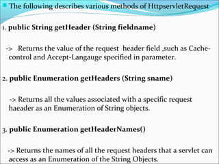 The following describes various methods of HttpservletRequest
1. public String getHeader (String fieldname)
-> Returns the value of the request header field ,such as Cache-
control and Accept-Langauge specified in parameter.
2. public Enumeration getHeaders (String sname)
-> Returns all the values associated with a specific request
haeader as an Enumeration of String objects.
3. public Enumeration getHeaderNames()
-> Returns the names of all the request headers that a servlet can
access as an Enumeration of the String Objects.
 