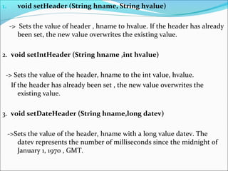 1. void setHeader (String hname, String hvalue)
-> Sets the value of header , hname to hvalue. If the header has already
been set, the new value overwrites the existing value.
2. void setIntHeader (String hname ,int hvalue)
-> Sets the value of the header, hname to the int value, hvalue.
If the header has already been set , the new value overwrites the
existing value.
3. void setDateHeader (String hname,long datev)
->Sets the value of the header, hname with a long value datev. The
datev represents the number of milliseconds since the midnight of
January 1, 1970 , GMT.
 