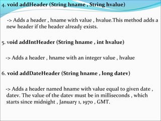 4. void addHeader (String hname , String hvalue)
-> Adds a header , hname with value , hvalue.This method adds a
new header if the header already exists.
5. void addIntHeader (String hname , int hvalue)
-> Adds a header , hname with an integer value , hvalue
6. void addDateHeader (String hname , long datev)
-> Adds a header named hname with value equal to given date ,
datev. The value of the datev must be in milliseconds , which
starts since midnight , January 1, 1970 , GMT.
 