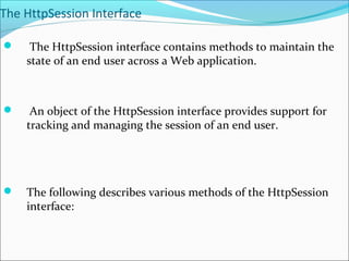 The HttpSession Interface
 The HttpSession interface contains methods to maintain the
state of an end user across a Web application.
 An object of the HttpSession interface provides support for
tracking and managing the session of an end user.
 The following describes various methods of the HttpSession
interface:
 