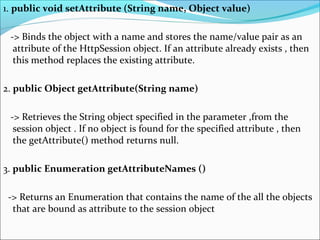 1. public void setAttribute (String name, Object value)
-> Binds the object with a name and stores the name/value pair as an
attribute of the HttpSession object. If an attribute already exists , then
this method replaces the existing attribute.
2. public Object getAttribute(String name)
-> Retrieves the String object specified in the parameter ,from the
session object . If no object is found for the specified attribute , then
the getAttribute() method returns null.
3. public Enumeration getAttributeNames ()
-> Returns an Enumeration that contains the name of the all the objects
that are bound as attribute to the session object
 