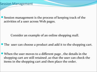 Session Management
Session management is the process of keeping track of the
activities of a user across Web pages.
Consider an example of an online shopping mall.
The user can choose a product and add it to the shopping cart.
When the user moves to a different page , the details in the
shopping cart are still retained ,so that the user can check the
items in the shopping cart and then place the order.
 