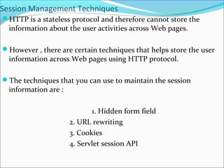 Session Management Techniques
HTTP is a stateless protocol and therefore cannot store the
information about the user activities across Web pages.
However , there are certain techniques that helps store the user
information across Web pages using HTTP protocol.
The techniques that you can use to maintain the session
information are :
1. Hidden form field
2. URL rewriting
3. Cookies
4. Servlet session API
 