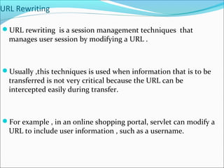 URL Rewriting
URL rewriting is a session management techniques that
manages user session by modifying a URL .
Usually ,this techniques is used when information that is to be
transferred is not very critical because the URL can be
intercepted easily during transfer.
For example , in an online shopping portal, servlet can modify a
URL to include user information , such as a username.
 