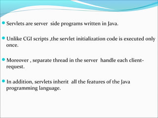 Servlets are server side programs written in Java.
Unlike CGI scripts ,the servlet initialization code is executed only
once.
Moreover , separate thread in the server handle each client-
request.
In addition, servlets inherit all the features of the Java
programming language.
 