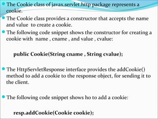 The Cookie class of javax.servlet.http package represents a
cookie.
The Cookie class provides a constructor that accepts the name
and value to create a cookie.
The following code snippet shows the constructor for creating a
cookie with name , cname , and value , cvalue:
public Cookie(String cname , String cvalue);
The HttpServletResponse interface provides the addCookie()
method to add a cookie to the response object, for sending it to
the client.
The following code snippet shows ho to add a cookie:
resp.addCookie(Cookie cookie);
 