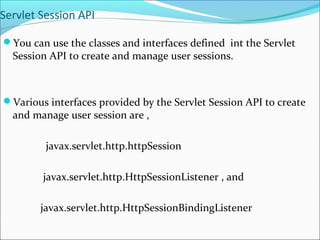 Servlet Session API
You can use the classes and interfaces defined int the Servlet
Session API to create and manage user sessions.
Various interfaces provided by the Servlet Session API to create
and manage user session are ,
javax.servlet.http.httpSession
javax.servlet.http.HttpSessionListener , and
javax.servlet.http.HttpSessionBindingListener
 