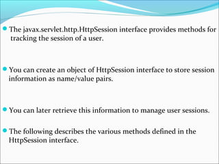 The javax.servlet.http.HttpSession interface provides methods for
tracking the session of a user.
You can create an object of HttpSession interface to store session
information as name/value pairs.
You can later retrieve this information to manage user sessions.
The following describes the various methods defined in the
HttpSession interface.
 