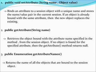 1. public void setAttribute (String name , Object value)
-> Binds an attribute to a session object with a unique name and stores
the name/value pair in the current session. If an object is already
bound with the same attribute, then the new object replaces the
existing.
2. public getAttribute(String name)
-> Retrieves the object bound with the attribute name specified in the
method , from the session object. If no object is found for the
specified attribute, then the getAttribute() method returns null.
3. public Enumeration getAttributeNames()
-> Returns the name of all the objects that are bound to the session
object.
 