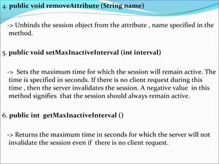 4. public void removeAttribute (String name)
-> Unbinds the session object from the attribute , name specified in the
method.
5. public void setMaxInactiveInterval (int interval)
-> Sets the maximum time for which the session will remain active. The
time is specified in seconds. If there is no client request during this
time , then the server invalidates the session. A negative value in this
method signifies that the session should always remain active.
6. public int getMaxInactiveInterval ()
-> Returns the maximum time in seconds for which the server will not
invalidate the session even if there is no client request.
 