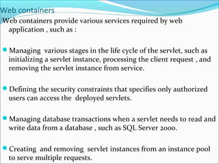 Web containers
Web containers provide various services required by web
application , such as :
Managing various stages in the life cycle of the servlet, such as
initializing a servlet instance, processing the client request , and
removing the servlet instance from service.
Defining the security constraints that specifies only authorized
users can access the deployed servlets.
Managing database transactions when a servlet needs to read and
write data from a database , such as SQL Server 2000.
Creating and removing servlet instances from an instance pool
to serve multiple requests.
 