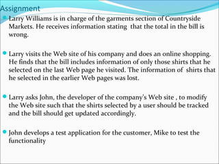 Assignment
Larry Williams is in charge of the garments section of Countryside
Markets. He receives information stating that the total in the bill is
wrong.
Larry visits the Web site of his company and does an online shopping.
He finds that the bill includes information of only those shirts that he
selected on the last Web page he visited. The information of shirts that
he selected in the earlier Web pages was lost.
Larry asks John, the developer of the company’s Web site , to modify
the Web site such that the shirts selected by a user should be tracked
and the bill should get updated accordingly.
John develops a test application for the customer, Mike to test the
functionality
 