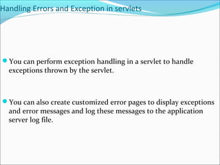 Handling Errors and Exception in servlets
You can perform exception handling in a servlet to handle
exceptions thrown by the servlet.
You can also create customized error pages to display exceptions
and error messages and log these messages to the application
server log file.
 