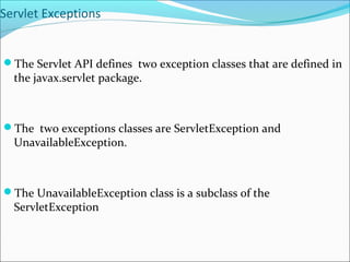 Servlet Exceptions
The Servlet API defines two exception classes that are defined in
the javax.servlet package.
The two exceptions classes are ServletException and
UnavailableException.
The UnavailableException class is a subclass of the
ServletException
 
