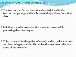 The javax.servlet.ServletException Class
The javax.servlet.ServletException class is defined in the
javax.servlet package and is subclass of the java.lang,Exception
class.
It defines a servlet exception that a servlet throws while
processing the client request.
This class contains the getRootCause () method , which returns
an object of type java,lang.Throwable that represents the root
cause of the exception
 