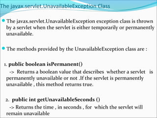 The javax.servlet.UnavailableException Class
The javax.servlet.UnavailableException exception class is thrown
by a servlet when the servlet is either temporarily or permanently
unavailable.
The methods provided by the UnavailableException class are :
1. public boolean isPermanent()
-> Returns a boolean value that describes whether a servlet is
permanently unavailable or not .If the servlet is permanently
unavailable , this method returns true.
2. public int getUnavailableSeconds ()
-> Returns the time , in seconds , for which the servlet will
remain unavailable
 