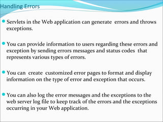 Handling Errors
Servlets in the Web application can generate errors and throws
exceptions.
You can provide information to users regarding these errors and
exception by sending errors messages and status codes that
represents various types of errors.
You can create customized error pages to format and display
information on the type of error and exception that occurs.
You can also log the error messages and the exceptions to the
web server log file to keep track of the errors and the exceptions
occurring in your Web application.
 