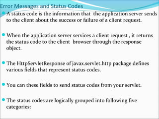 Error Messages and Status Codes
A status code is the information that the application server sends
to the client about the success or failure of a client request.
When the application server services a client request , it returns
the status code to the client browser through the response
object.
The HttpServletResponse of javax.servlet.http package defines
various fields that represent status codes.
You can these fields to send status codes from your servlet.
The status codes are logically grouped into following five
categories:
 