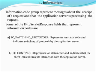 1 . Information :
Information code group represent messages about the receipt
of a request and that the application server is processing the
request .
Some of the HttpServletResponse fields that represent
information codes are :
a] SC_SWITCHING_PROTOCOLS : Represents 101 status code and
indicates switching of protocols by the application server.
b] SC_CONTINUE : Represents 100 status code and indicates that the
client can continue its interaction with the application server.
 