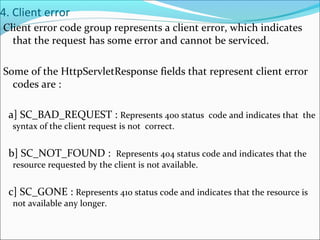 4. Client error
Client error code group represents a client error, which indicates
that the request has some error and cannot be serviced.
Some of the HttpServletResponse fields that represent client error
codes are :
a] SC_BAD_REQUEST : Represents 400 status code and indicates that the
syntax of the client request is not correct.
b] SC_NOT_FOUND : Represents 404 status code and indicates that the
resource requested by the client is not available.
c] SC_GONE : Represents 410 status code and indicates that the resource is
not available any longer.
 