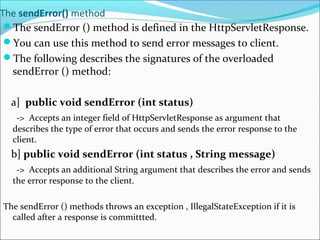 The sendError() method
The sendError () method is defined in the HttpServletResponse.
You can use this method to send error messages to client.
The following describes the signatures of the overloaded
sendError () method:
a] public void sendError (int status)
-> Accepts an integer field of HttpServletResponse as argument that
describes the type of error that occurs and sends the error response to the
client.
b] public void sendError (int status , String message)
-> Accepts an additional String argument that describes the error and sends
the error response to the client.
The sendError () methods throws an exception , IllegalStateException if it is
called after a response is committted.
 