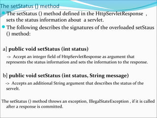 The setStatus () method
The setStatus () method defined in the HttpServletResponse ,
sets the status information about a servlet.
The following describes the signatures of the overloaded setStaus
() method:
a] public void setStatus (int status)
-> Accept an integer field of HttpServletResponse as argument that
represents the status information and sets the information to the response.
b] public void setStatus (int status, String message)
-> Accepts an additional String argument that describes the status of the
servelt.
The setStatus () method throws an exception, IllegalStateException , if it is called
after a response is committed.
 