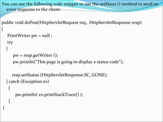 You can use the following code snippet to use the setStaus () method to send an
error response to the client:
public void doPost(HttpServletRequest req , HttpServletResponse resp)
{
PrintWriter pw = null ;
try
{
pw = resp.getWriter ();
pw.println(“This page is going to display a status code”);
resp.setStatus (HttpServletResponse.SC_GONE);
} catch (Exception ex)
{
pw.println( ex.printStackTrace() );
}
}
 