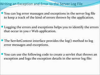 Writing an Exception and Error to the Server Log File
You can log error massages and exceptions in the server log file
to keep a track of the kind of errors thrown by the application.
Logging the errors and exceptions helps you to identify the errors
that occur in you r Web application.
The ServletContext interface provides the log() method to log
error messages and exceptions.
You can use the following code to create a servlet that throws an
exception and logs the exception details in the server log file:
 