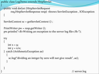public class LogDemo extends HttpServlet
{
public void doGet (HttpServletRequest
req,HttpServletResponse resp) throws ServletException , IOException
{
ServletContext sc = getServletContext () ;
PrintWriter pw = resp.getWriter ();
pw.println(“<B>Writing an exception to the server log file</B>”);
try
{
int x = 9;
int y = x/0;
} catch (ArithmeticException ae)
{
sc.log(“dividing an intrger by zero will not give result”, ae);
}
}
} // server.log
 