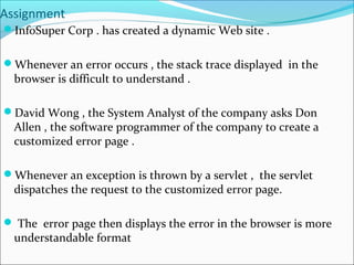 Assignment
InfoSuper Corp . has created a dynamic Web site .
Whenever an error occurs , the stack trace displayed in the
browser is difficult to understand .
David Wong , the System Analyst of the company asks Don
Allen , the software programmer of the company to create a
customized error page .
Whenever an exception is thrown by a servlet , the servlet
dispatches the request to the customized error page.
 The error page then displays the error in the browser is more
understandable format
 