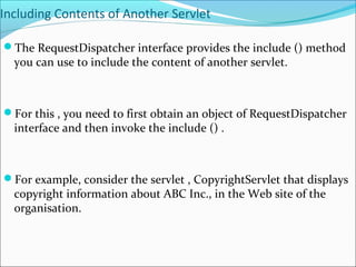Including Contents of Another Servlet
The RequestDispatcher interface provides the include () method
you can use to include the content of another servlet.
For this , you need to first obtain an object of RequestDispatcher
interface and then invoke the include () .
For example, consider the servlet , CopyrightServlet that displays
copyright information about ABC Inc., in the Web site of the
organisation.
 