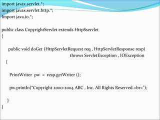 import javax.servlet.*;
import javax.servlet.http.*;
Import java.io.*;
public class CopyrightServlet extends HttpSservlet
{
public void doGet (HttpServletRequest req , HttpServletResponse resp)
throws ServletException , IOException
{
PrintWriter pw = resp.getWriter ();
pw.println(“Copyright 2000-2004 ABC , Inc. All Rights Reserved.<br>”);
}
}
 