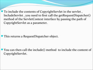 To include the contents of CopyrightServlet in the servlet ,
IncludeServlet , you need to first call the getRequestDispatcher()
method of the ServletContext interface by passing the path of
CopyrightServlet as a parameter.
This returns a RequestDispatcher object.
You can then call the include() method to include the content of
CopyrightServlet.
 