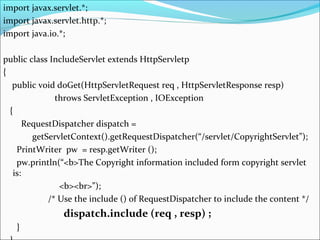 import javax.servlet.*;
import javax.servlet.http.*;
import java.io.*;
public class IncludeServlet extends HttpServletp
{
public void doGet(HttpServletRequest req , HttpServletResponse resp)
throws ServletException , IOException
{
RequestDispatcher dispatch =
getServletContext().getRequestDispatcher(“/servlet/CopyrightServlet”);
PrintWriter pw = resp.getWriter ();
pw.println(“<b>The Copyright information included form copyright servlet
is:
<b><br>”);
/* Use the include () of RequestDispatcher to include the content */
dispatch.include (req , resp) ;
}
 
