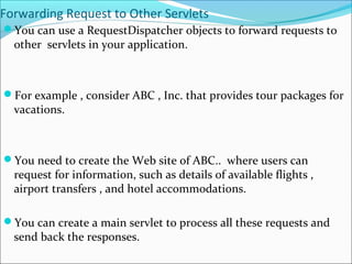 Forwarding Request to Other Servlets
You can use a RequestDispatcher objects to forward requests to
other servlets in your application.
For example , consider ABC , Inc. that provides tour packages for
vacations.
You need to create the Web site of ABC.. where users can
request for information, such as details of available flights ,
airport transfers , and hotel accommodations.
You can create a main servlet to process all these requests and
send back the responses.
 