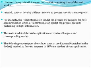 However, doing this will increase the request processing time of the main
servlet.
Instead , you can develop different servlets to process specific client requests.
For example, the HotelInformation servlet can process the requests for hotel
accommodation while a FlightInformation servlet can process requests
pertaining to flight information.
The main servlet of the Web application can receive all requests of
corrresponding servlet.
The following code snippet shows how you can use RequestDispatcher in the
deGet() method to forward requests to different servlets of your application.
 