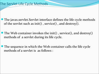 The Servlet Life Cycle Methods
The javax.servlet.Servlet interface defines the life cycle methods
of the servlet such as init() , service() , and destroy().
The Web container invokes the init() , service(), and destroy()
methods of a servlet during its life cycle.
The sequence in which the Web container calls the life cycle
methods of a servlet is as follows :
 