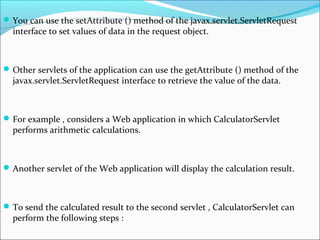 You can use the setAttribute () method of the javax.servlet.ServletRequest
interface to set values of data in the request object.
Other servlets of the application can use the getAttribute () method of the
javax.servlet.ServletRequest interface to retrieve the value of the data.
For example , considers a Web application in which CalculatorServlet
performs arithmetic calculations.
Another servlet of the Web application will display the calculation result.
To send the calculated result to the second servlet , CalculatorServlet can
perform the following steps :
 