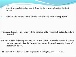 1. Store the calculated data as attribute to the request object in the first
servlet.
2. Forward the request to the second servlet using RequestDispatcher.
The second servlet then retrieved the data form the request object and displays
the result.
You can use the following code to create the CalculatorServlet servlet that adds
two numbers specified by the user and stores the result as an attribute of
the request object.
The servlet then forwards the request to the DisplayServlet servlet:
 