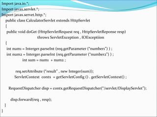 Import java.io.*;
Import javax.servlet.*;
Import javax.servet.http.*;
public class CalculatorServlet extends HttpServlet
{
public void doGet (HttpServletRequest req , HttpServletReponse resp)
throws ServletException , IOExceptiion
{
int num1 = Interger.parseInt (req.getParameter (“number1”) ) ;
int num2 = Interger.parseInt (req.getParameter (“number2”) ) ;
int sum = num1 + num2 ;
req.setAttribute (“result” , new Integer(sum));
ServletContext contx = getServletConfig () . getServletContext() ;
RequestDispatcher disp = contx.getRequestDispatcher(“/servlet/DisplayServlet”);
disp.forward(req , resp);
}
}
 