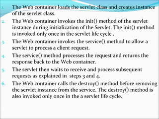 1. The Web container loads the servlet class and creates instance
of the servlet class.
2. The Web container invokes the init() method of the servlet
instance during initialization of the Servlet. The init() method
is invoked only once in the servlet life cycle .
3. The Web container invokes the service() method to allow a
servlet to process a client request.
4. The service() method processes the request and returns the
response back to the Web container.
5. The servlet then waits to receive and process subsequent
requests as explained in steps 3 and 4.
6. The Web container calls the destroy() method before removing
the servlet instance from the service. The destroy() method is
also invoked only once in the a servlet life cycle.
 